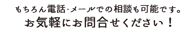 もちろん電話・メールでの相談も可能です。お気軽にお問合せください！